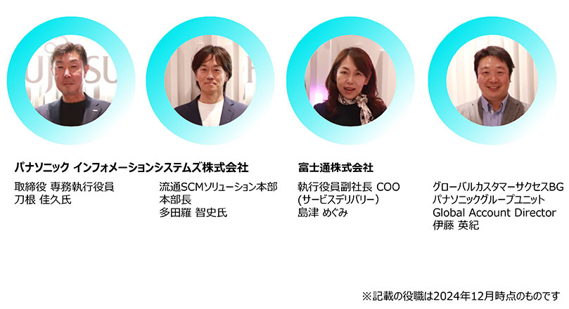 パナソニック インフォメーションシステムズ株式会社 取締役 専務執行役員 刀根 住久氏 パナソニック インフォメーションシステムズ株式会社 流通SCMソリューション本部 本部長 多田羅 智史氏 富士通株式会社 執行役員副社長 COO(サービスデリバリー) 島津 めぐみ 富士通株式会社 グローバルカスタマーサービスBG パナソニックグループユニット Global Account Director 伊藤 英紀