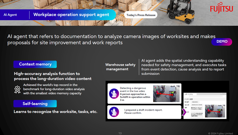 AI Agent Workplace operation support agent AI agent that refers to documentation to analyze camera images of worksites and makes proposals for site improvement and work reports Context memory High-accuracy analysis function to process the long-duration video content. Achieved the world’s top record in thebenchmark for long-duration video analysis with the smallest video memory capacity Self-learning Learns to recognize the worksite, tasks, etc. Warehouse safety management AI agent adds the spatial understanding capability needed for safety management, and executes tasks from event detection, cause analysis and to report submission