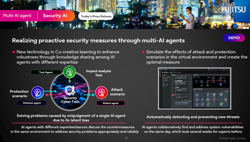 Multi-AI agent Security AI Realizing proactive security measures through multi-AI agents New technology in Co-creative learning to enhance robustness through knowledge sharing among AI agents with different expertise. Solving problems caused by misjudgment of a single AI agent due to its latent bias. AI agents with different expertise/stances discuss the countermeasures in the same environment to address security problems appropriately and reliably Simulate the effects of attack and protection scenarios in the virtual environment and create the optimal measure Automatically detecting and preventing new threats AI agents collaboratively find and address system vulnerabilities on the same day, which took several weeks for experts before