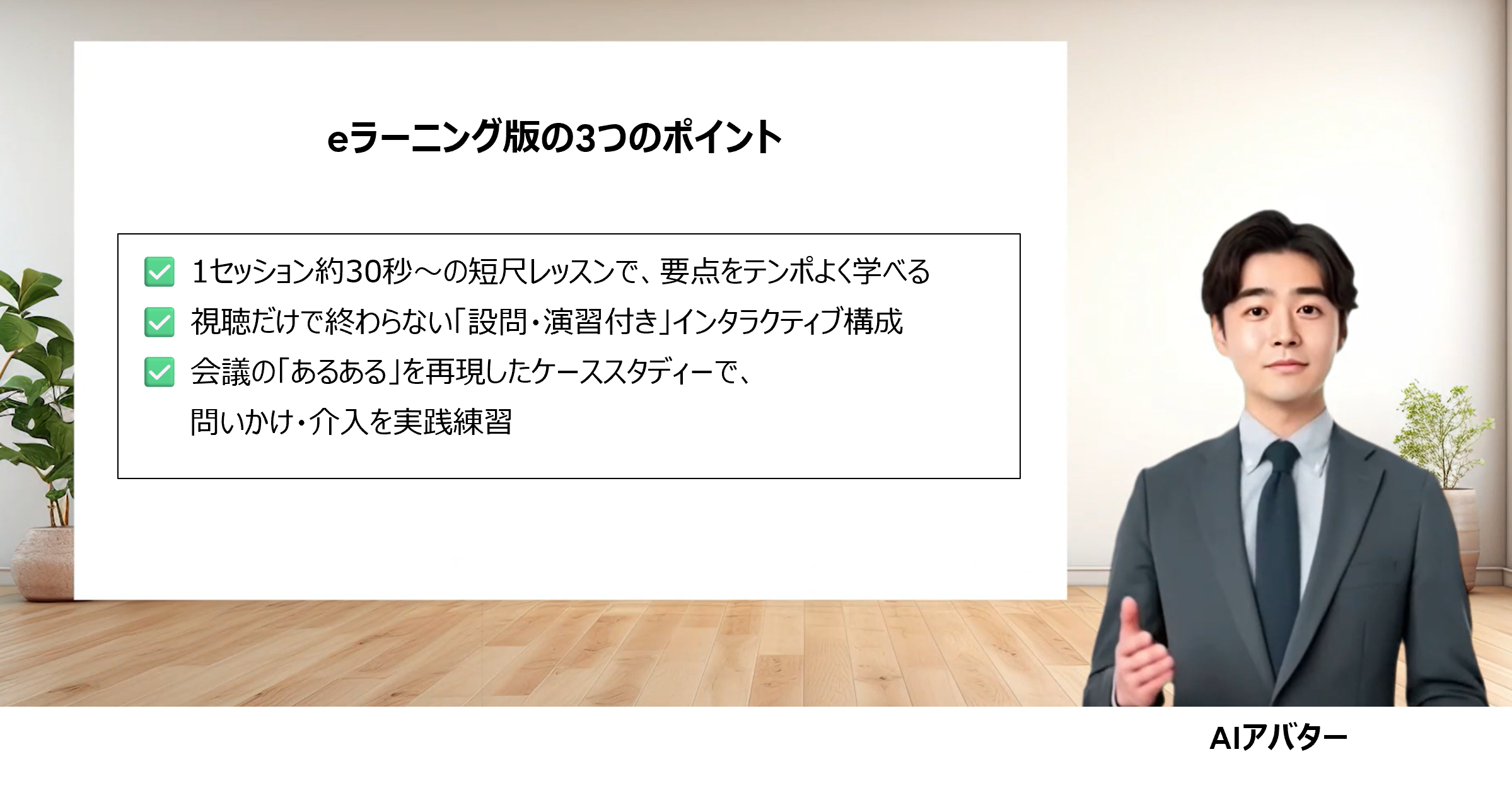 eラーニング版の3つのポイント 1セッション約30秒～の短尺レッスンで、要点をテンポよく学べる 視聴だけで終わらない「設問・演習付き」インタラクティブ構成 会議の「あるある」を再現したケーススタディーで、問いかけ・介入を実践練習
