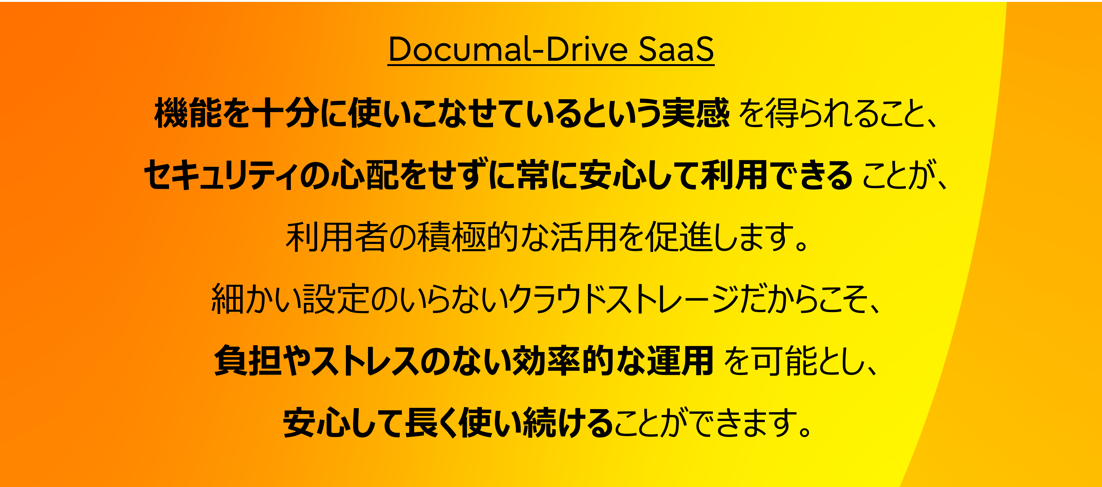 機能を十分に使いこなせているという実感を得られること、セキュリティの心配をせずに常に安心して利用できることが、利用者の積極的な活用を促進します。細かい設定のいらないクラウドストレージだからこそ、負担やストレスのない効率的な運用を可能とし、安心して長く使い続けることができます。