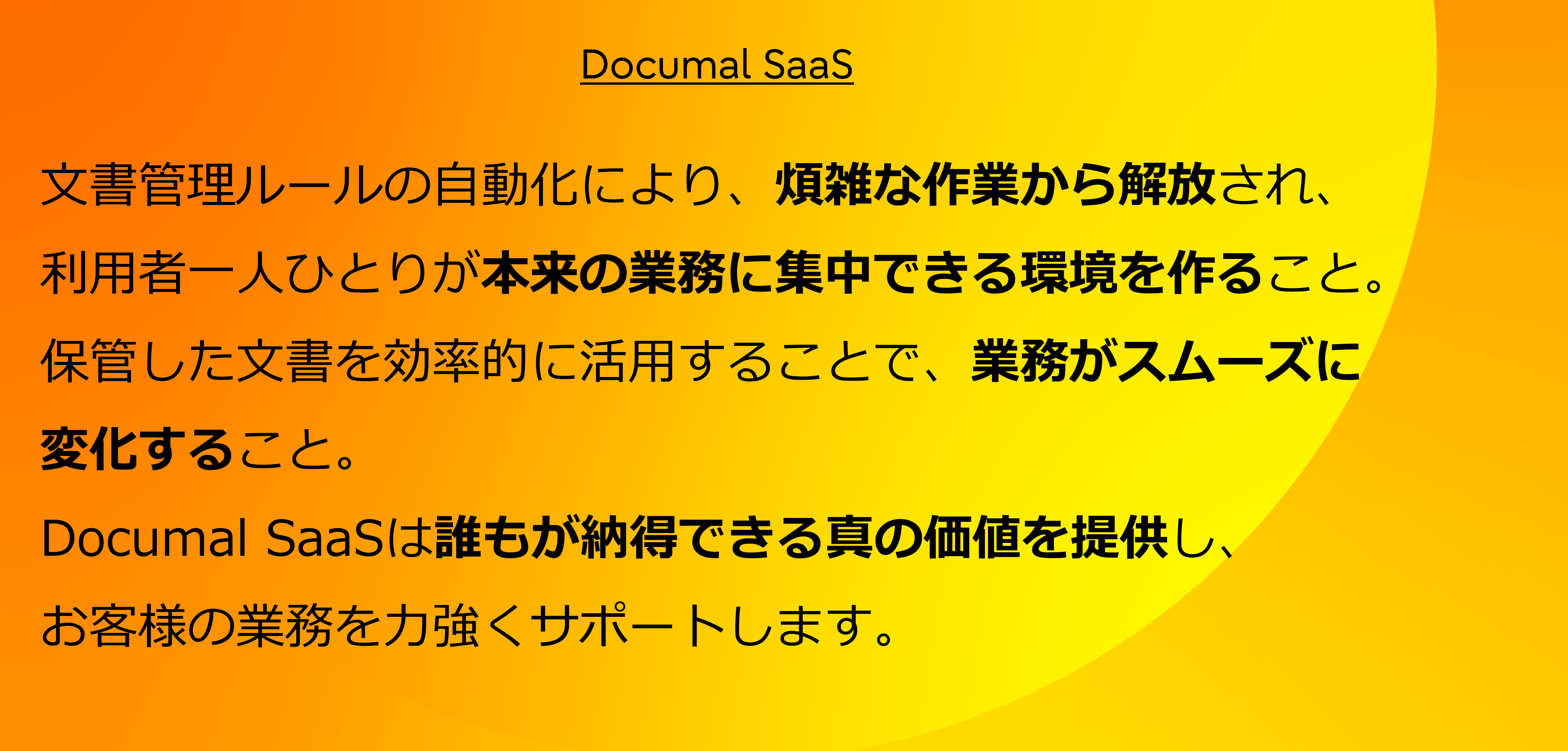 文書管理ルールの自動化により、煩雑な作業から解放され、利用者一人ひとりが本来の業務に集中できる環境を作ること。保管した文書を効率的に活用することで、業務がスムーズに変化すること。Documal SaaSは誰もが納得できる真の価値を提供し、お客様の業務を力強くサポートします。